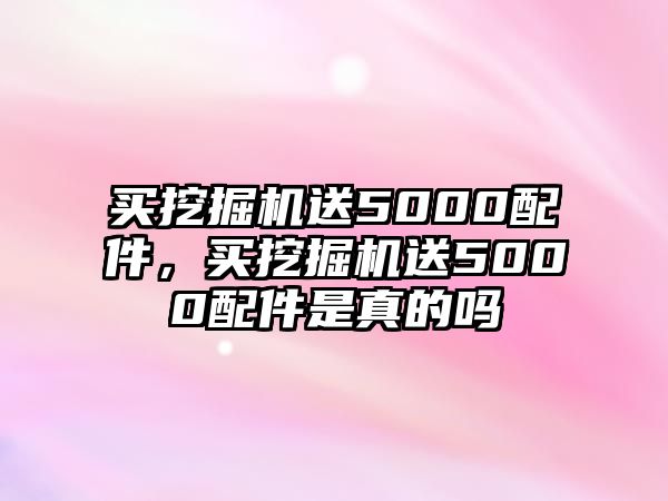 買挖掘機送5000配件，買挖掘機送5000配件是真的嗎