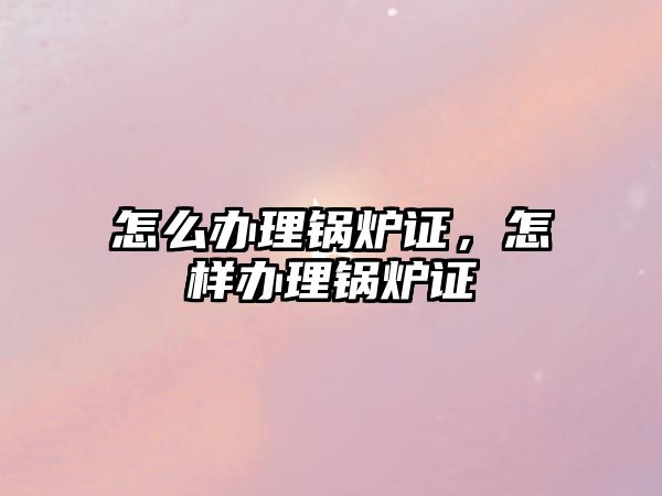 怎么辦理鍋爐證，怎樣辦理鍋爐證