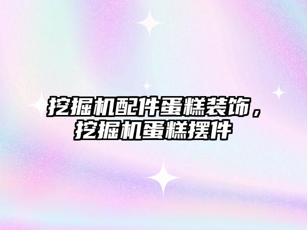 挖掘機配件蛋糕裝飾，挖掘機蛋糕擺件