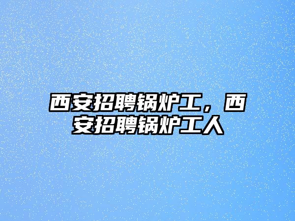 西安招聘鍋爐工，西安招聘鍋爐工人