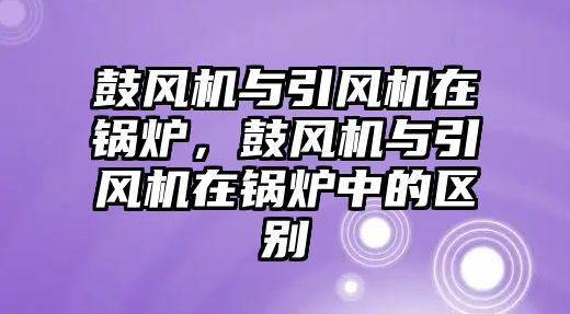 鼓風(fēng)機(jī)與引風(fēng)機(jī)在鍋爐，鼓風(fēng)機(jī)與引風(fēng)機(jī)在鍋爐中的區(qū)別