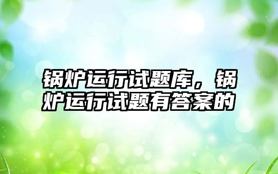 鍋爐運行試題庫，鍋爐運行試題有答案的