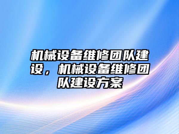 機械設(shè)備維修團隊建設(shè)，機械設(shè)備維修團隊建設(shè)方案