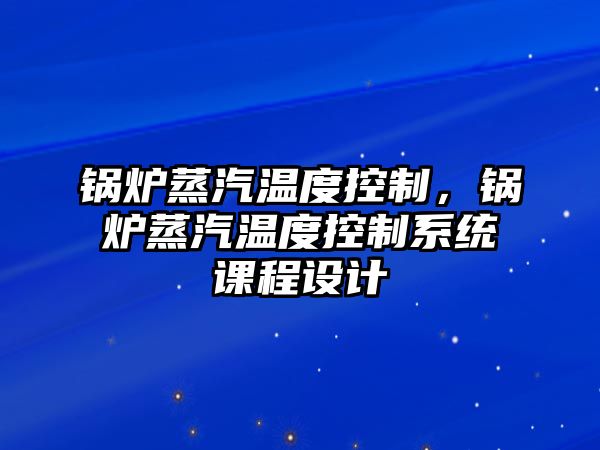 鍋爐蒸汽溫度控制，鍋爐蒸汽溫度控制系統(tǒng)課程設(shè)計