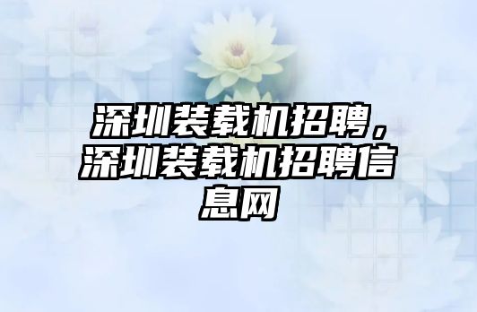 深圳裝載機(jī)招聘，深圳裝載機(jī)招聘信息網(wǎng)