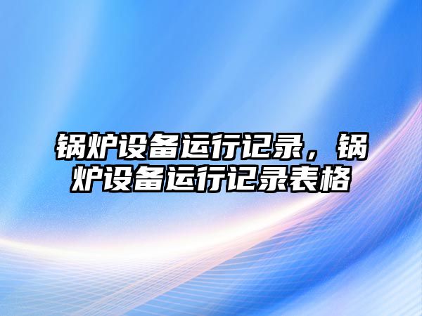 鍋爐設(shè)備運(yùn)行記錄，鍋爐設(shè)備運(yùn)行記錄表格