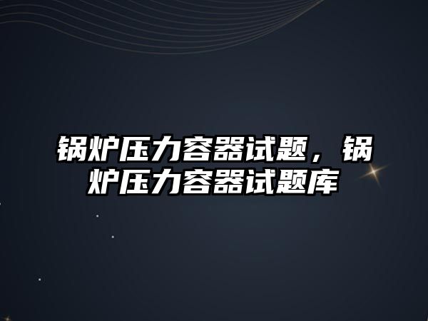 鍋爐壓力容器試題，鍋爐壓力容器試題庫(kù)