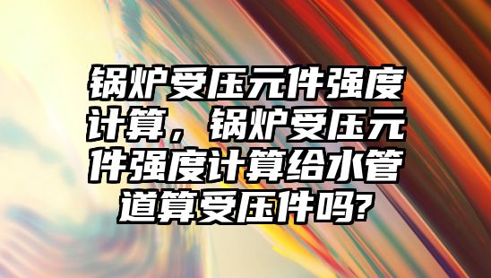 鍋爐受壓元件強度計算，鍋爐受壓元件強度計算給水管道算受壓件嗎?