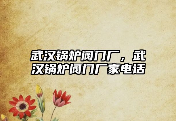 武漢鍋爐閥門廠，武漢鍋爐閥門廠家電話