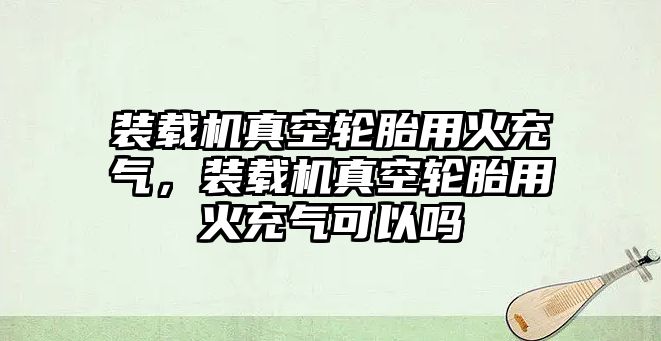 裝載機真空輪胎用火充氣，裝載機真空輪胎用火充氣可以嗎