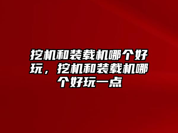 挖機和裝載機哪個好玩，挖機和裝載機哪個好玩一點