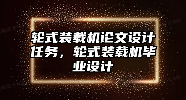 輪式裝載機論文設計任務，輪式裝載機畢業(yè)設計