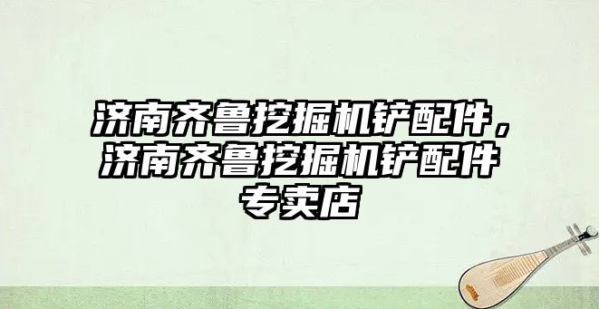 濟南齊魯挖掘機鏟配件，濟南齊魯挖掘機鏟配件專賣店