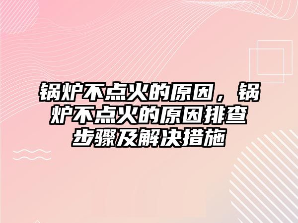 鍋爐不點火的原因，鍋爐不點火的原因排查步驟及解決措施