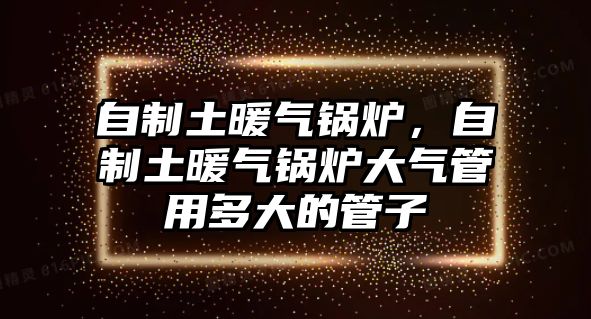 自制土暖氣鍋爐，自制土暖氣鍋爐大氣管用多大的管子