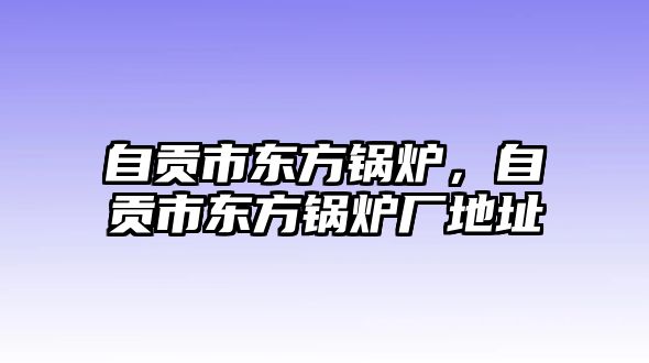 自貢市東方鍋爐，自貢市東方鍋爐廠地址