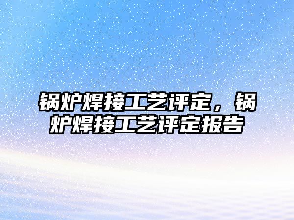 鍋爐焊接工藝評定，鍋爐焊接工藝評定報告