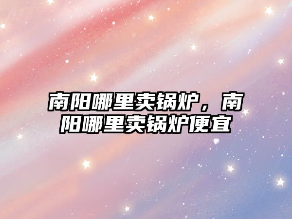 南陽哪里賣鍋爐，南陽哪里賣鍋爐便宜