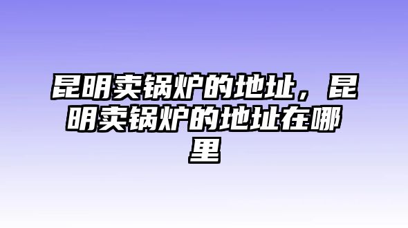 昆明賣鍋爐的地址，昆明賣鍋爐的地址在哪里