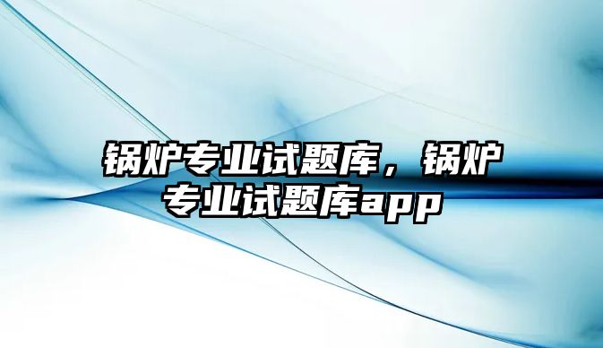 鍋爐專業(yè)試題庫，鍋爐專業(yè)試題庫app