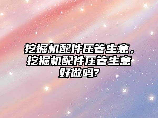 挖掘機配件壓管生意，挖掘機配件壓管生意好做嗎?