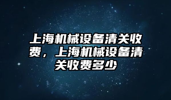 上海機(jī)械設(shè)備清關(guān)收費(fèi)，上海機(jī)械設(shè)備清關(guān)收費(fèi)多少