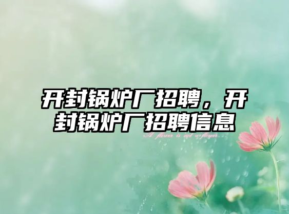 開封鍋爐廠招聘，開封鍋爐廠招聘信息