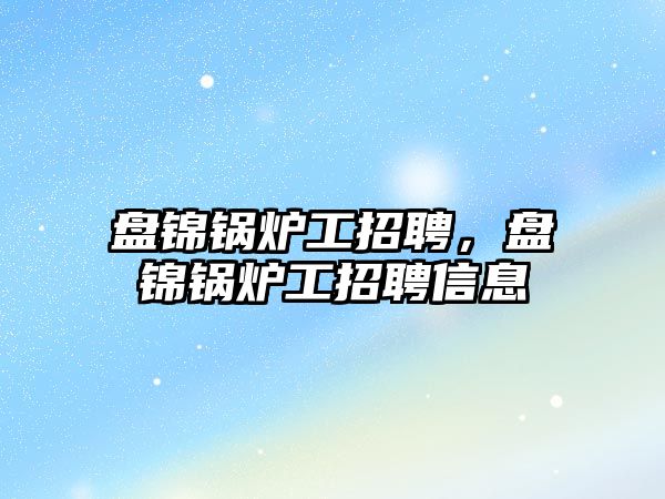 盤錦鍋爐工招聘，盤錦鍋爐工招聘信息