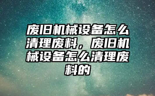 廢舊機(jī)械設(shè)備怎么清理廢料，廢舊機(jī)械設(shè)備怎么清理廢料的