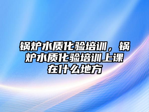 鍋爐水質(zhì)化驗(yàn)培訓(xùn)，鍋爐水質(zhì)化驗(yàn)培訓(xùn)上課在什么地方