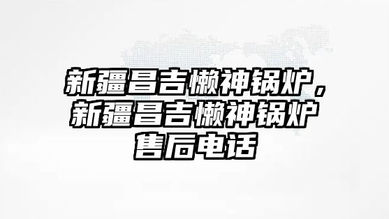 新疆昌吉懶神鍋爐，新疆昌吉懶神鍋爐售后電話