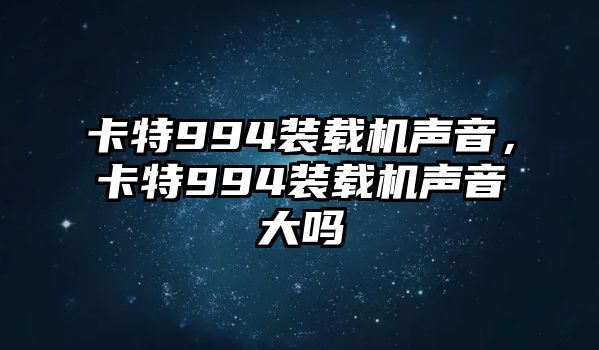 卡特994裝載機聲音，卡特994裝載機聲音大嗎