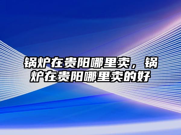 鍋爐在貴陽哪里賣，鍋爐在貴陽哪里賣的好