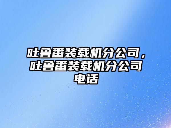 吐魯番裝載機(jī)分公司，吐魯番裝載機(jī)分公司電話