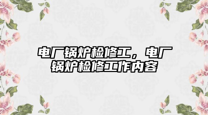 電廠鍋爐檢修工，電廠鍋爐檢修工作內(nèi)容