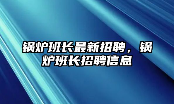 鍋爐班長(zhǎng)最新招聘，鍋爐班長(zhǎng)招聘信息