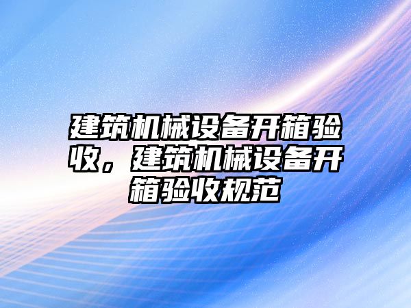 建筑機械設備開箱驗收，建筑機械設備開箱驗收規(guī)范