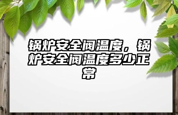 鍋爐安全閥溫度，鍋爐安全閥溫度多少正常