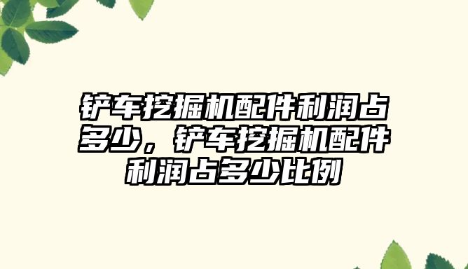 鏟車挖掘機配件利潤占多少，鏟車挖掘機配件利潤占多少比例