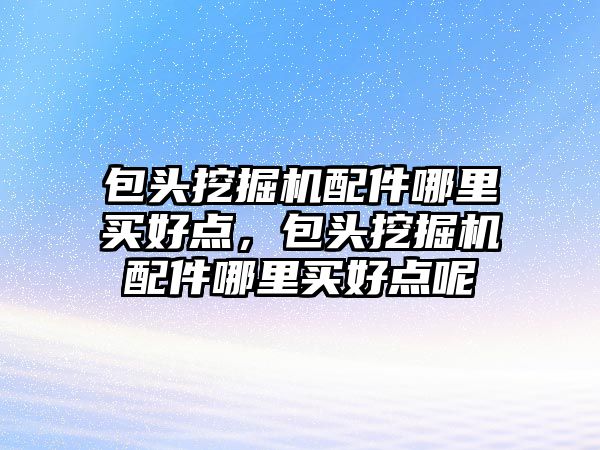 包頭挖掘機配件哪里買好點，包頭挖掘機配件哪里買好點呢