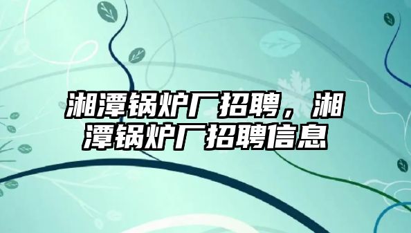 湘潭鍋爐廠招聘，湘潭鍋爐廠招聘信息