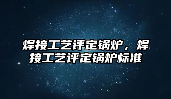 焊接工藝評定鍋爐，焊接工藝評定鍋爐標(biāo)準(zhǔn)