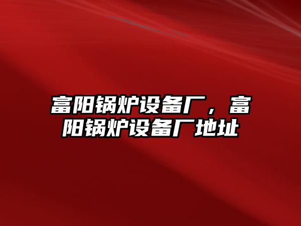 富陽鍋爐設(shè)備廠，富陽鍋爐設(shè)備廠地址