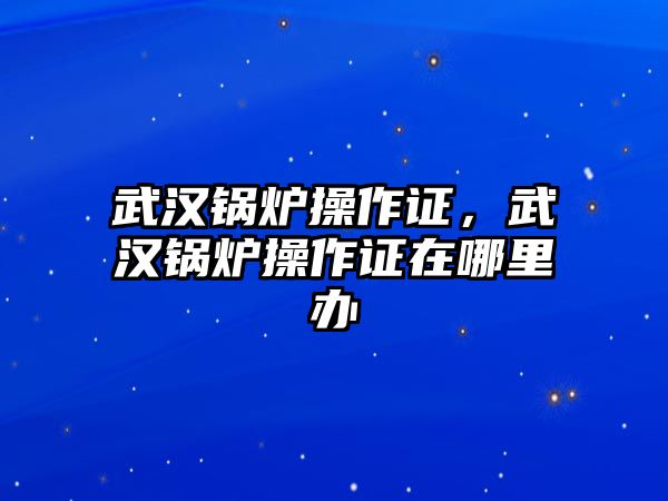 武漢鍋爐操作證，武漢鍋爐操作證在哪里辦