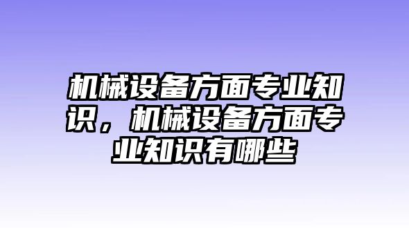 機(jī)械設(shè)備方面專(zhuān)業(yè)知識(shí)，機(jī)械設(shè)備方面專(zhuān)業(yè)知識(shí)有哪些