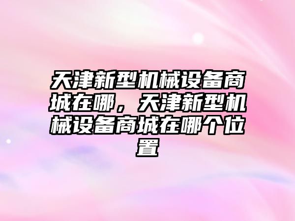 天津新型機械設(shè)備商城在哪，天津新型機械設(shè)備商城在哪個位置