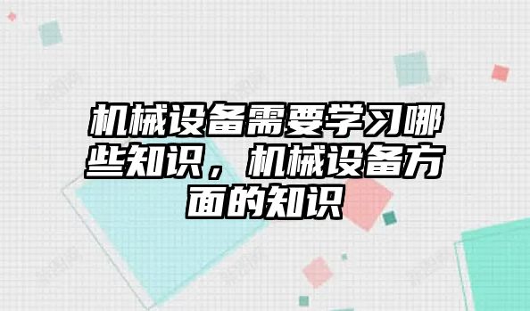 機(jī)械設(shè)備需要學(xué)習(xí)哪些知識，機(jī)械設(shè)備方面的知識