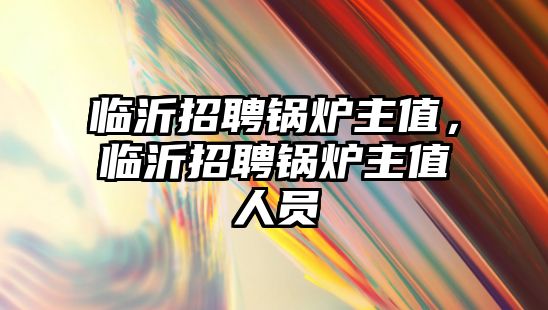 臨沂招聘鍋爐主值，臨沂招聘鍋爐主值人員