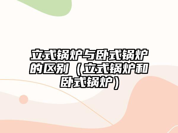 立式鍋爐與臥式鍋爐的區(qū)別（立式鍋爐和臥式鍋爐）