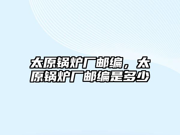 太原鍋爐廠郵編，太原鍋爐廠郵編是多少